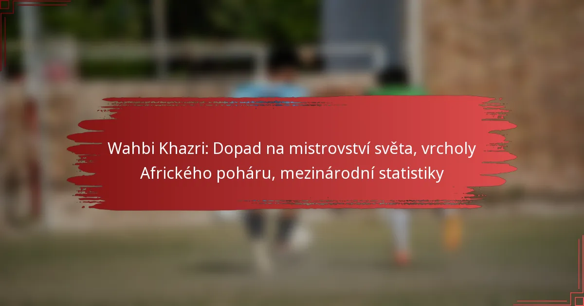 Wahbi Khazri: Dopad na mistrovství světa, vrcholy Afrického poháru, mezinárodní statistiky