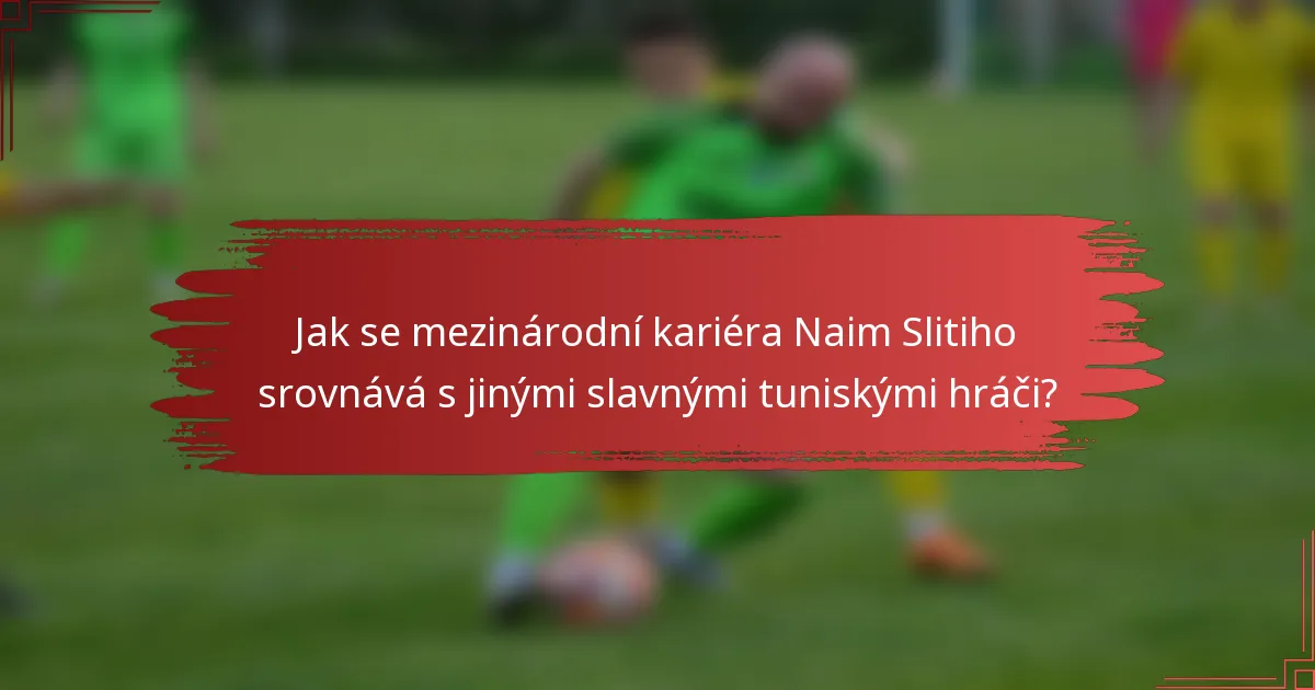 Jak se mezinárodní kariéra Naim Slitiho srovnává s jinými slavnými tuniskými hráči?